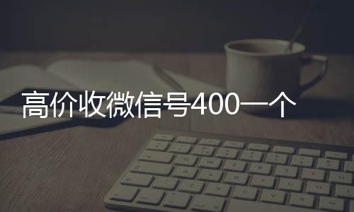 高价收微信号400vx回收联系方式一个不成问题（高价收微信号是真的吗）